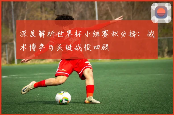 深度解析世界杯小组赛积分榜:战术博弈与关键战役回顾