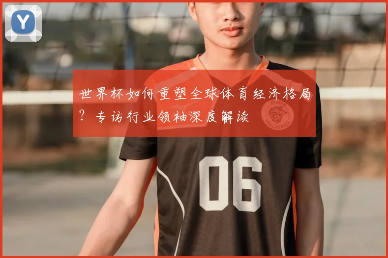 世界杯如何重塑全球体育经济格局？专访行业领袖深度解读