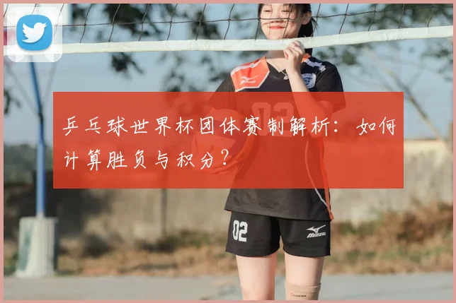 乒乓球世界杯团体赛制解析:如何计算胜负与积分?