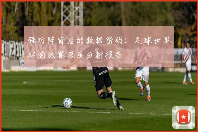 强对阵背后的数据密码：足球世界杯淘汰赛深度分析报告