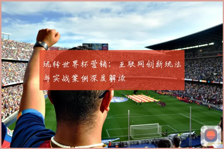 玩转世界杯营销：互联网创新玩法与实战案例深度解读