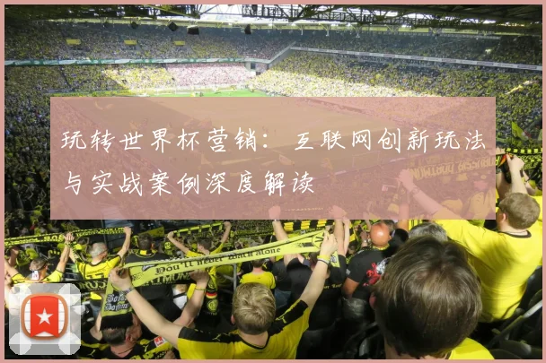 玩转世界杯营销：互联网创新玩法与实战案例深度解读