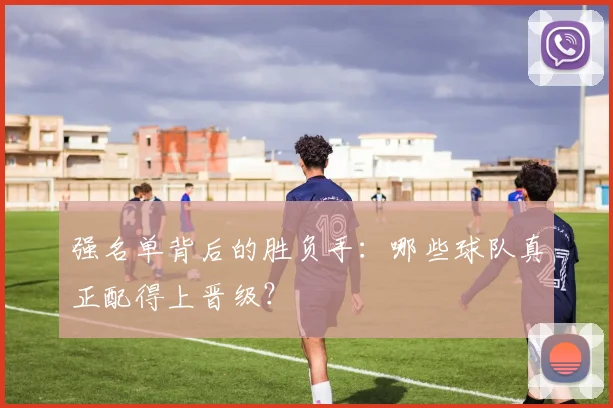 强名单背后的胜负手：哪些球队真正配得上晋级？