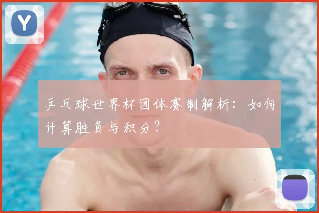乒乓球世界杯团体赛制解析:如何计算胜负与积分?