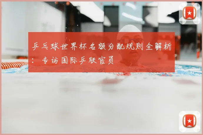 乒乓球世界杯名额分配规则全解析:专访国际乒联官员