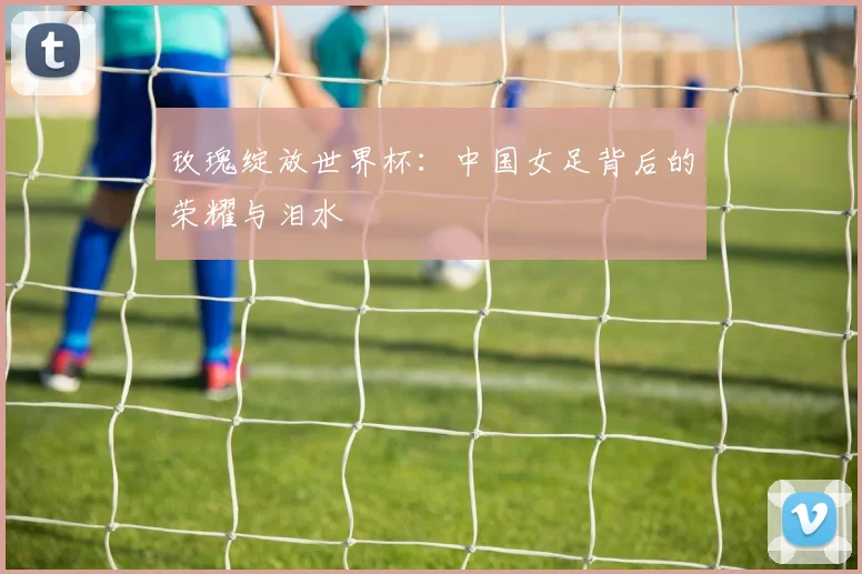 玫瑰绽放世界杯：中国女足背后的荣耀与泪水