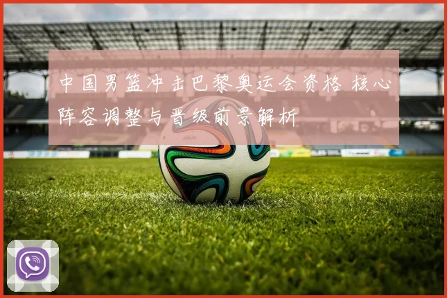 中国男篮冲击巴黎奥运会资格 核心阵容调整与晋级前景解析