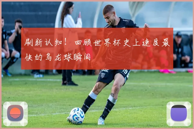 刷新认知！回顾世界杯史上速度最快的乌龙球瞬间