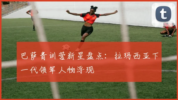 巴萨青训营新星盘点：拉玛西亚下一代领军人物浮现