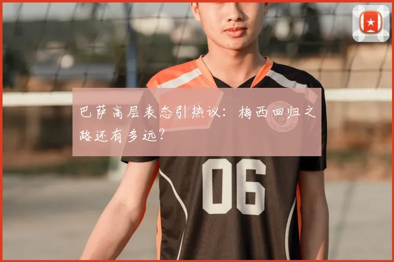 巴萨高层表态引热议：梅西回归之路还有多远？