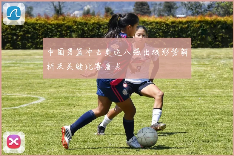 中国男篮冲击奥运八强出线形势解析及关键比赛看点