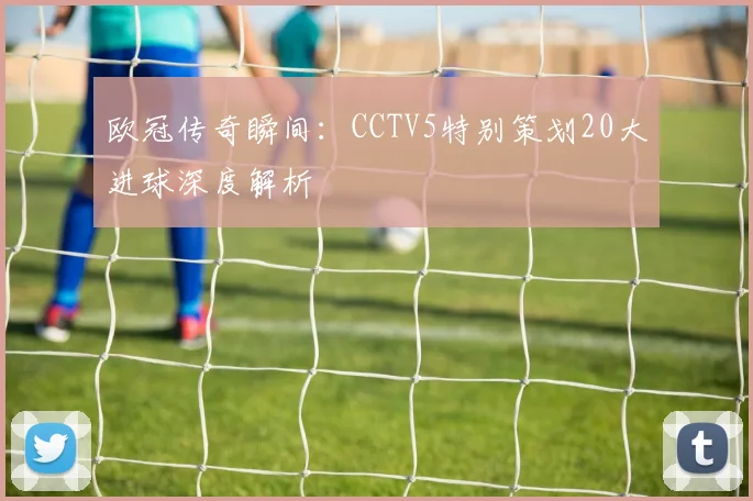 欧冠传奇瞬间：CCTV5特别策划20大进球深度解析