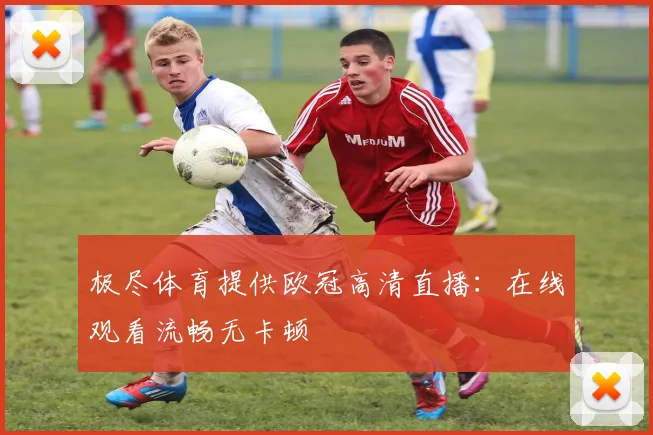 极尽体育提供欧冠高清直播：在线观看流畅无卡顿