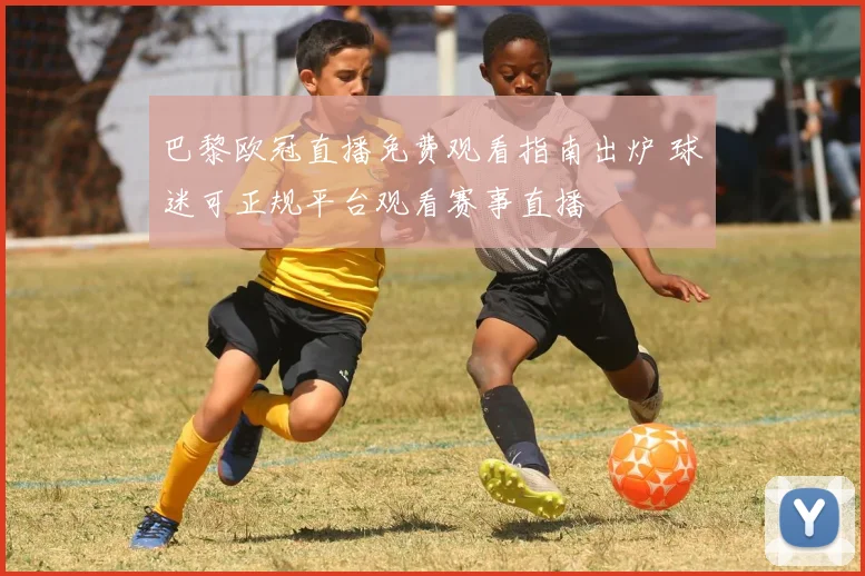 巴黎欧冠直播免费观看指南出炉 球迷可正规平台观看赛事直播