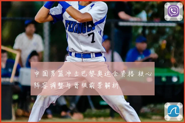 中国男篮冲击巴黎奥运会资格 核心阵容调整与晋级前景解析